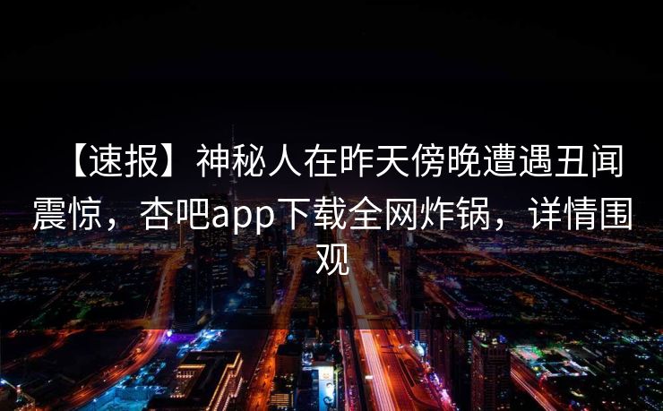 【速报】神秘人在昨天傍晚遭遇丑闻 震惊，杏吧app下载全网炸锅，详情围观