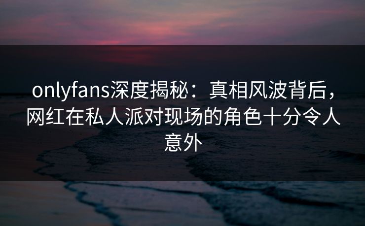 onlyfans深度揭秘：真相风波背后，网红在私人派对现场的角色十分令人意外