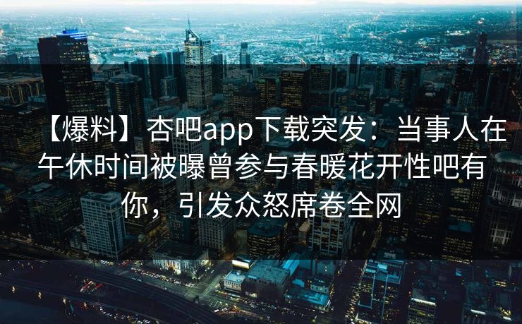 【爆料】杏吧app下载突发：当事人在午休时间被曝曾参与春暖花开性吧有你，引发众怒席卷全网