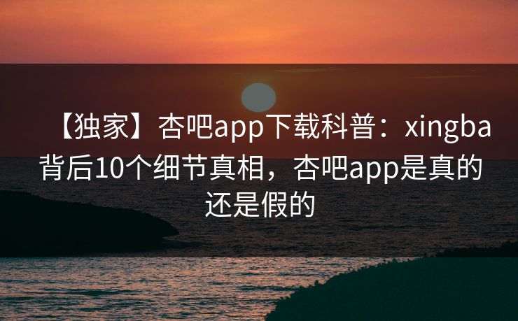 【独家】杏吧app下载科普：xingba背后10个细节真相，杏吧app是真的还是假的