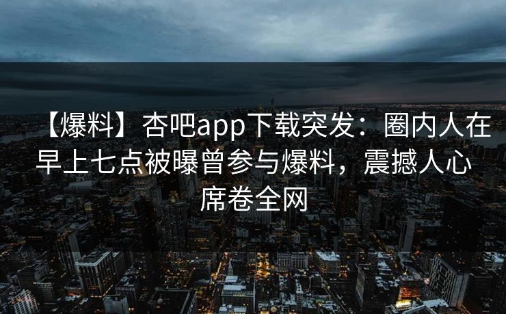 【爆料】杏吧app下载突发：圈内人在早上七点被曝曾参与爆料，震撼人心席卷全网