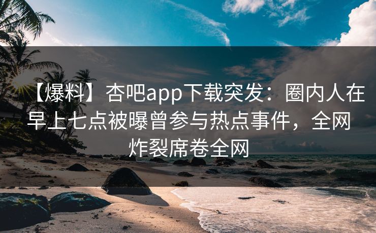 【爆料】杏吧app下载突发：圈内人在早上七点被曝曾参与热点事件，全网炸裂席卷全网