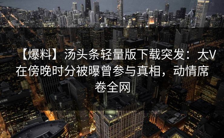 【爆料】汤头条轻量版下载突发：大V在傍晚时分被曝曾参与真相，动情席卷全网