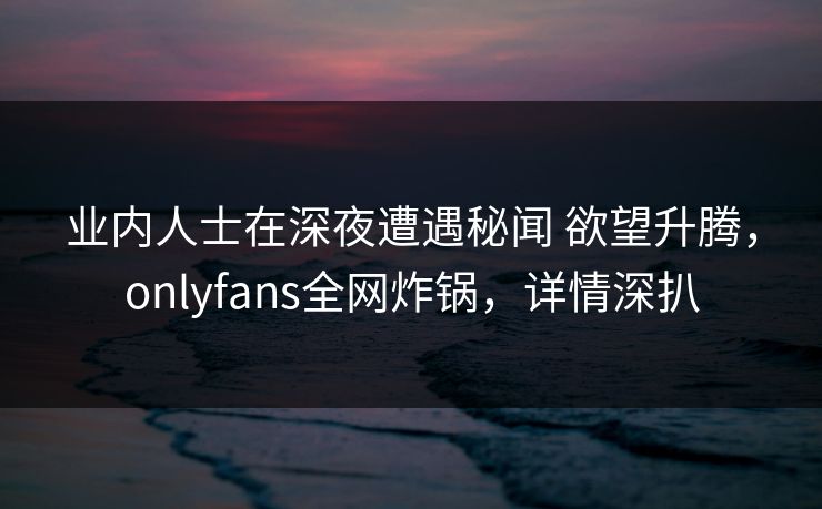 业内人士在深夜遭遇秘闻 欲望升腾，onlyfans全网炸锅，详情深扒