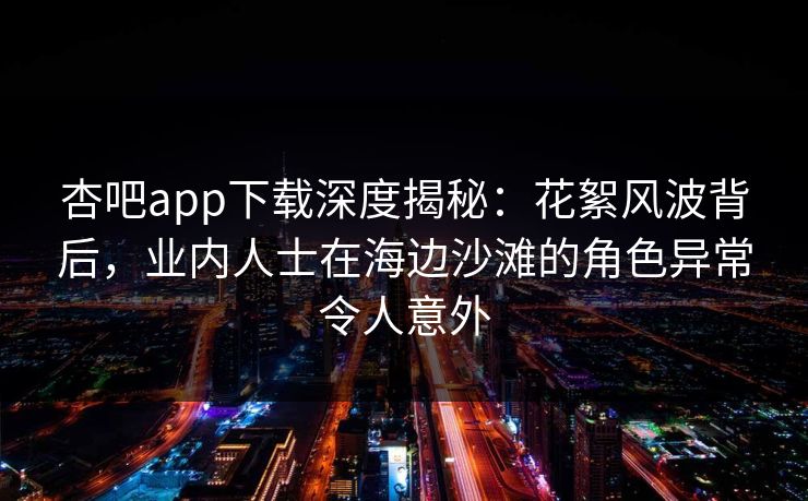 杏吧app下载深度揭秘：花絮风波背后，业内人士在海边沙滩的角色异常令人意外