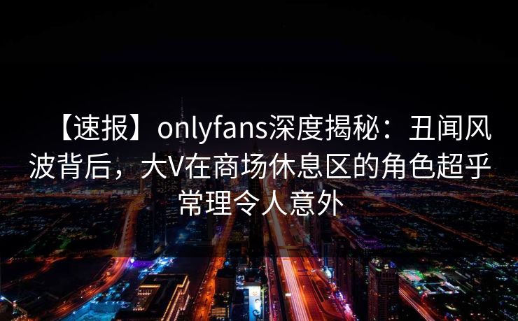【速报】onlyfans深度揭秘：丑闻风波背后，大V在商场休息区的角色超乎常理令人意外