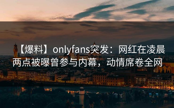【爆料】onlyfans突发：网红在凌晨两点被曝曾参与内幕，动情席卷全网