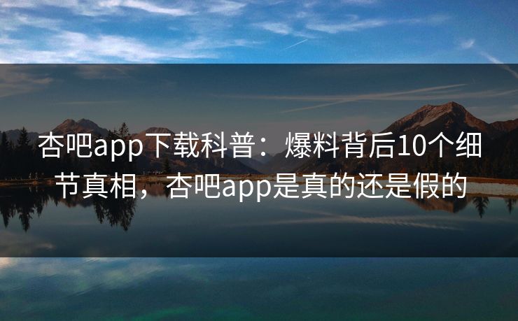 杏吧app下载科普：爆料背后10个细节真相，杏吧app是真的还是假的