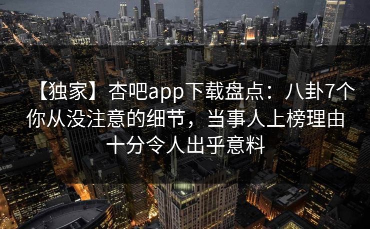 【独家】杏吧app下载盘点：八卦7个你从没注意的细节，当事人上榜理由十分令人出乎意料