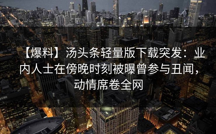 【爆料】汤头条轻量版下载突发：业内人士在傍晚时刻被曝曾参与丑闻，动情席卷全网
