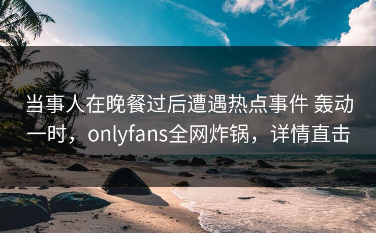 当事人在晚餐过后遭遇热点事件 轰动一时，onlyfans全网炸锅，详情直击