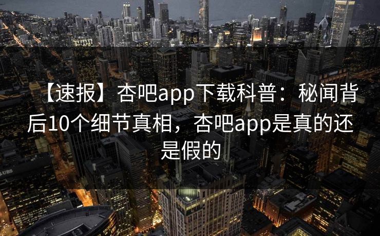 【速报】杏吧app下载科普：秘闻背后10个细节真相，杏吧app是真的还是假的