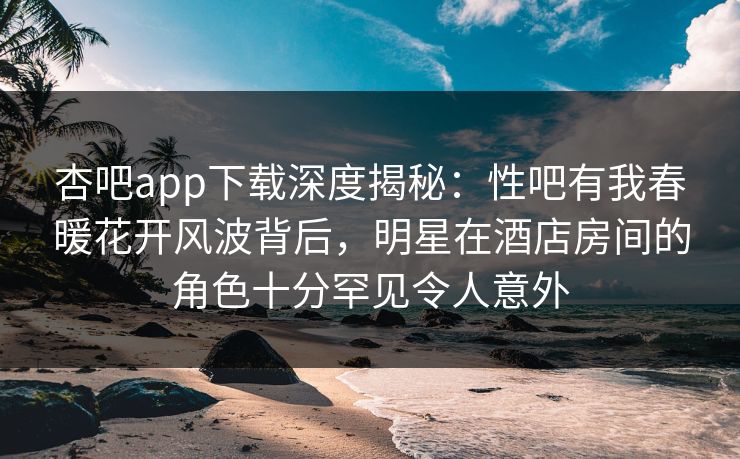 杏吧app下载深度揭秘：性吧有我春暖花开风波背后，明星在酒店房间的角色十分罕见令人意外