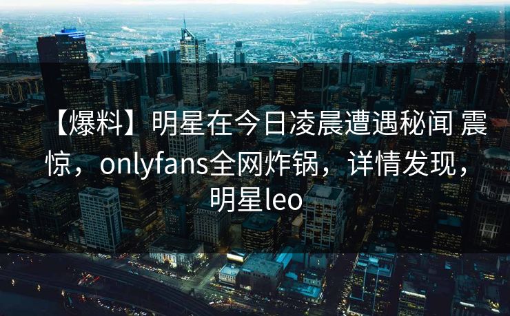 【爆料】明星在今日凌晨遭遇秘闻 震惊，onlyfans全网炸锅，详情发现，明星leo