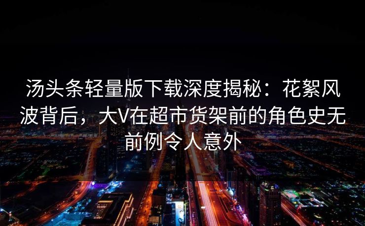 汤头条轻量版下载深度揭秘：花絮风波背后，大V在超市货架前的角色史无前例令人意外