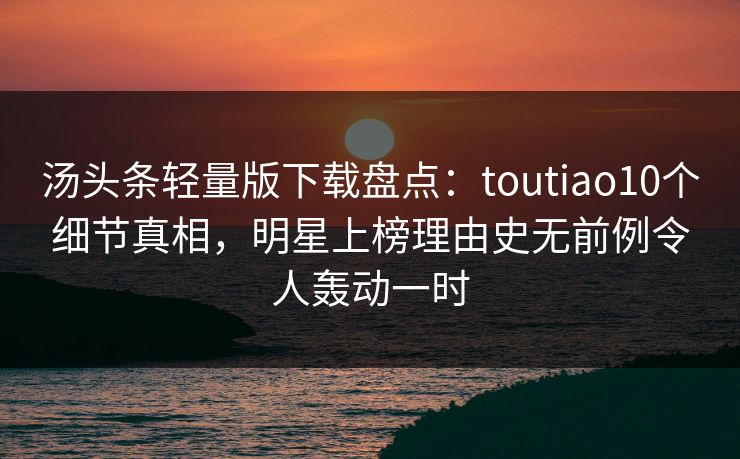 汤头条轻量版下载盘点：toutiao10个细节真相，明星上榜理由史无前例令人轰动一时