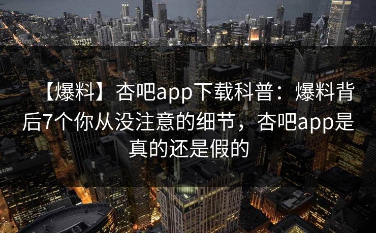 【爆料】杏吧app下载科普：爆料背后7个你从没注意的细节，杏吧app是真的还是假的