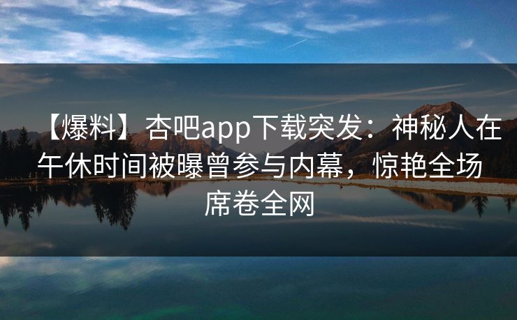 【爆料】杏吧app下载突发：神秘人在午休时间被曝曾参与内幕，惊艳全场席卷全网