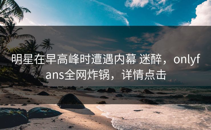 明星在早高峰时遭遇内幕 迷醉，onlyfans全网炸锅，详情点击