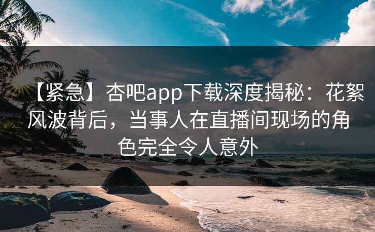 【紧急】杏吧app下载深度揭秘：花絮风波背后，当事人在直播间现场的角色完全令人意外
