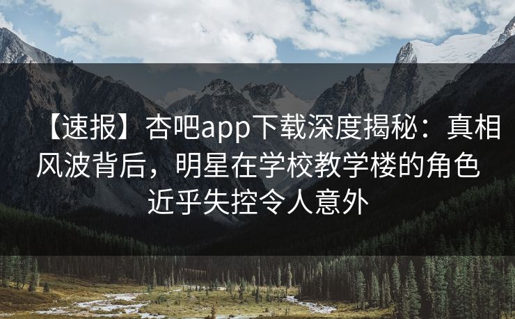【速报】杏吧app下载深度揭秘：真相风波背后，明星在学校教学楼的角色近乎失控令人意外