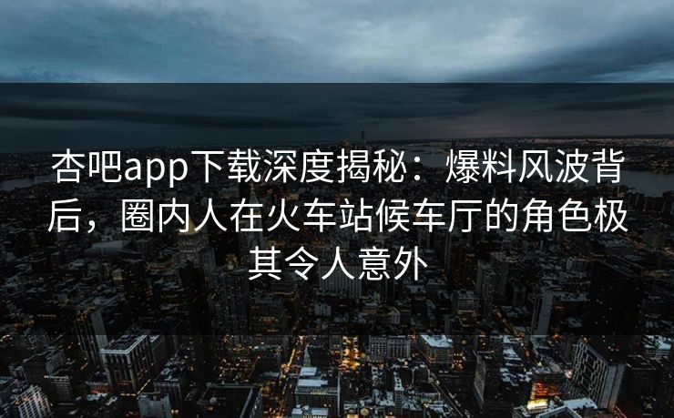 杏吧app下载深度揭秘：爆料风波背后，圈内人在火车站候车厅的角色极其令人意外