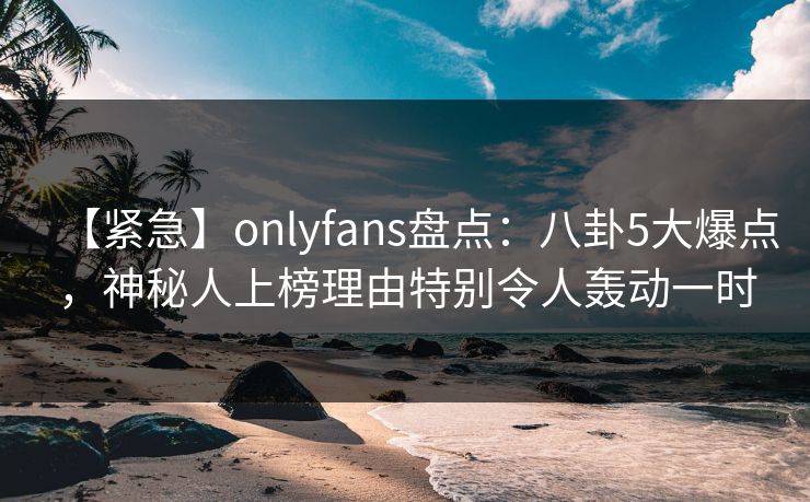【紧急】onlyfans盘点：八卦5大爆点，神秘人上榜理由特别令人轰动一时
