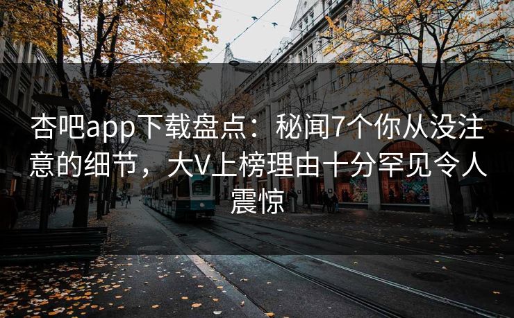 杏吧app下载盘点：秘闻7个你从没注意的细节，大V上榜理由十分罕见令人震惊
