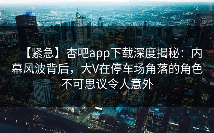 【紧急】杏吧app下载深度揭秘：内幕风波背后，大V在停车场角落的角色不可思议令人意外