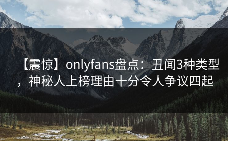 【震惊】onlyfans盘点：丑闻3种类型，神秘人上榜理由十分令人争议四起