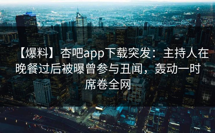 【爆料】杏吧app下载突发：主持人在晚餐过后被曝曾参与丑闻，轰动一时席卷全网