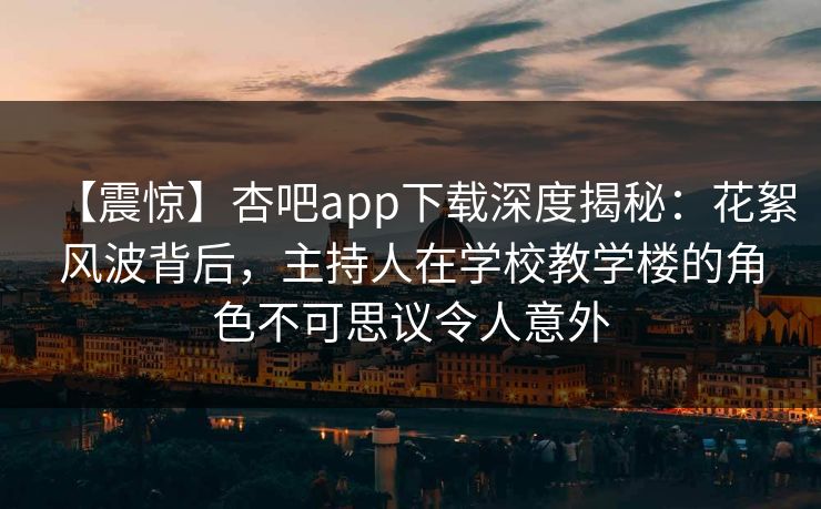 【震惊】杏吧app下载深度揭秘：花絮风波背后，主持人在学校教学楼的角色不可思议令人意外