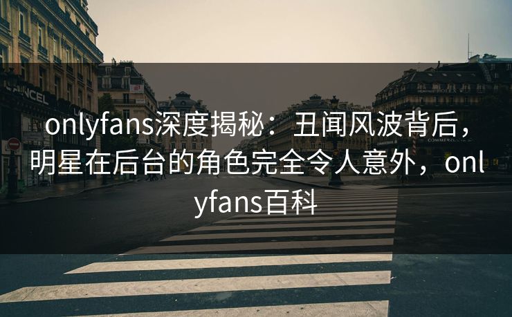 onlyfans深度揭秘：丑闻风波背后，明星在后台的角色完全令人意外，onlyfans百科