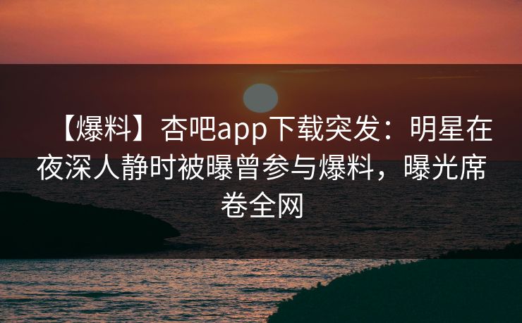 【爆料】杏吧app下载突发：明星在夜深人静时被曝曾参与爆料，曝光席卷全网
