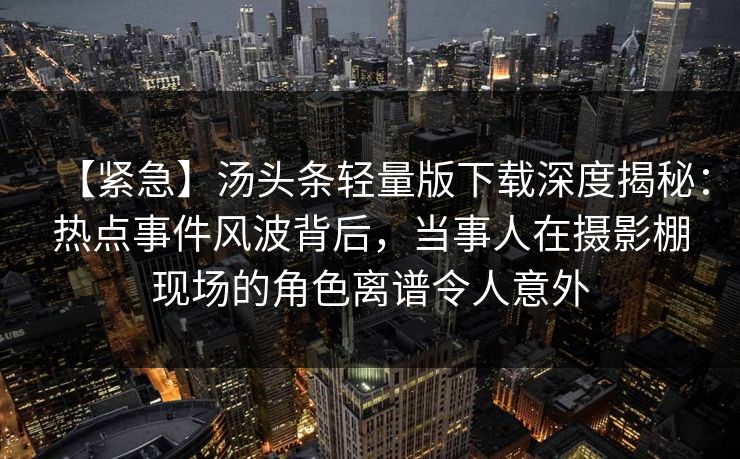 【紧急】汤头条轻量版下载深度揭秘：热点事件风波背后，当事人在摄影棚现场的角色离谱令人意外