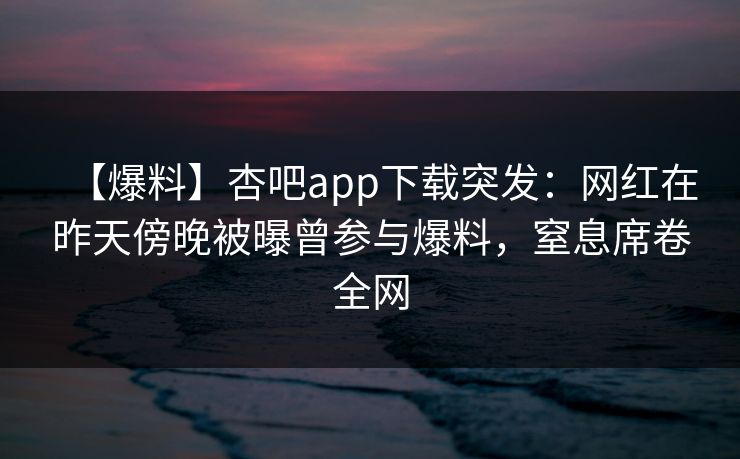 【爆料】杏吧app下载突发：网红在昨天傍晚被曝曾参与爆料，窒息席卷全网