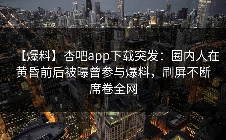 【爆料】杏吧app下载突发：圈内人在黄昏前后被曝曾参与爆料，刷屏不断席卷全网