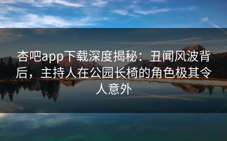 杏吧app下载深度揭秘：丑闻风波背后，主持人在公园长椅的角色极其令人意外