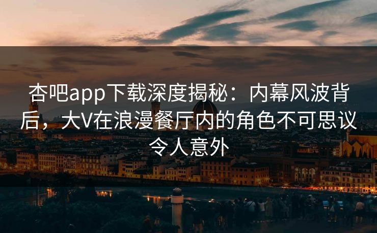 杏吧app下载深度揭秘：内幕风波背后，大V在浪漫餐厅内的角色不可思议令人意外