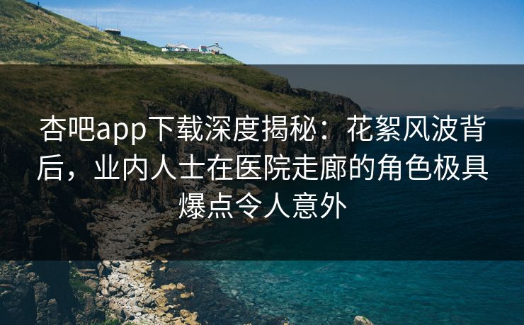 杏吧app下载深度揭秘：花絮风波背后，业内人士在医院走廊的角色极具爆点令人意外