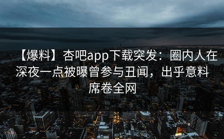 【爆料】杏吧app下载突发：圈内人在深夜一点被曝曾参与丑闻，出乎意料席卷全网