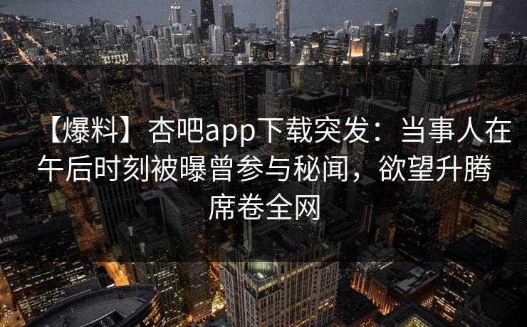 【爆料】杏吧app下载突发：当事人在午后时刻被曝曾参与秘闻，欲望升腾席卷全网