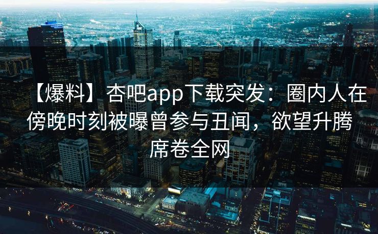 【爆料】杏吧app下载突发：圈内人在傍晚时刻被曝曾参与丑闻，欲望升腾席卷全网