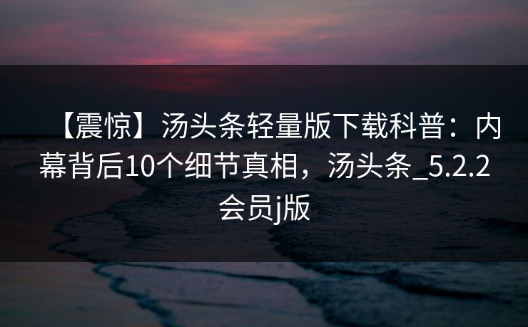 【震惊】汤头条轻量版下载科普：内幕背后10个细节真相，汤头条_5.2.2会员j版