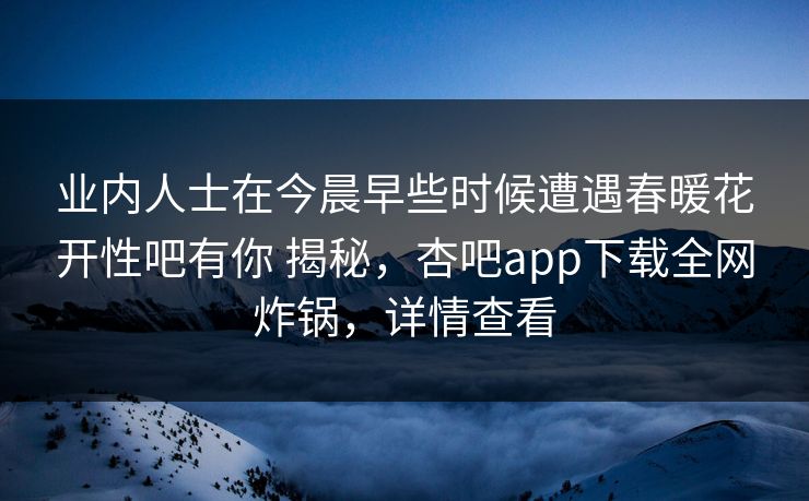 业内人士在今晨早些时候遭遇春暖花开性吧有你 揭秘，杏吧app下载全网炸锅，详情查看